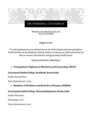Thrishna.chandran@gmail.com
Mobile: 0533491520
OBJECTIVE
To seek employment as an obstetrician at one of the largest and most prestigious
health facilities in the Kingdom of Saudi Arabia; to enhance my skills and devote my
time to women with obstetric and gynecologic health issues.
EDUCATIONAL PROFILE
 Post graduate Diploma in Obstetrics and Gynecology (DGO)
Government Medical College, Kozhikode, Kerala,India
Grade: Second Class
Year of passing out: 2015
 Bachelor of Medicine and Bachelor of Surgery (MBBS):
Government medical College, Thiruvananthapuram, Kerala, India
Grade: First class
Percentage: 72 %
Year of passing out: 2010
DR.THRISHNA CHANDRAN
 