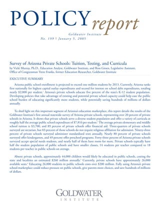 POLICYreportG o l d w a t e r I n s t i t u t e
No . 1 9 9 I Ja n u a r y 5 , 2 0 0 5
Survey of Arizona Private Schools: Tuition, Testing, and Curricula
by Vicki Murray, Ph.D., Education Analyst, Goldwater Institute, and Ross Groen, Legislative Assistant,
Office of Congressman Trent Franks, former Education Researcher, Goldwater Institute
EXECUTIVE SUMMARY
Arizona public school enrollment is projected to exceed one million students by 2013. Currently, Arizona ranks
first nationally for highest capital outlay expenditures and second for interest on school debt expenditures, totaling
nearly $2,000 per student.1
Arizona’s private schools educate five percent of the state’s K-12 student population.
Developing policies that take advantage of existing and potential private school capacity could help ease the public
school burden of educating significantly more students, while potentially saving hundreds of millions of dollars
annually.
To shed light on this important segment of Arizona’s education marketplace, this report details the results of the
Goldwater Institute’s first annual statewide survey of Arizona private schools, representing over 20 percent of private
schools in Arizona. It shows that private schools serve a diverse student population and offer a variety of curricula at
roughly half the average public school expenditure of $7,816 per student.2
The average private elementary and middle
school tuition is $3,700, and 89 percent of private schools offer financial aid. Three-quarters of private schools
surveyed are sectarian, but 83 percent of those schools do not require religious affiliation for admission. Ninety-three
percent of private schools surveyed administer standardized tests annually. Nearly 80 percent of private schools
surveyed offer kindergarten, and 49 percent offer preschool programs. Forty-three percent of Arizona private schools
surveyed accept special needs students, and nearly half of them have room for more. Private schools typically have
half the student population of public schools and have smaller classes, 14 students per teacher compared to 18
students per teacher in public schools on average.
Absent private schools, approximately 44,000 children would likely be educated in public schools, costing the
state and localities an estimated $260 million annually.3
Currently, private schools have approximately 26,000
available seats.4
Educating 26,000 students in public schools costs over $200 million. Fully using Arizona’s private
school marketplace could reduce pressure on public schools, give parents more choices, and save hundreds of millions
of dollars.
 