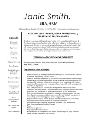 Janie Smith,
BBA,HRM
5112 Kaplan Drive ▪ Raleigh, NC 27606 ▪ C: (919)798-3224 ▪ Email: janiem_smith@yahoo.com
Key Skills
Training &
Development
Supervisory
Inventory
Management
Ordering
Shipping/Receiving
Recordkeeping
Standard Practice
Policies &
Procedures
Employment Laws
Union Experience
Organizational
Management
Benefits/Payroll
Administration
Team
Building/Morale
Building
OJT On The Job
Trainer
Legal Compliance
REGIONAL LEAD TRAINER, RETAIL PROFESSIONAL /
DEPARTMENT SALES MANAGER
Results driven, highly skilled individual with a well-rounded Retail, Training &
Development background and pursuing a Bachelor’s Degree in Human Resources
Management. Seeking to convert these strengths into a professional position that
will enhance my career-oriented skills. Objectives include investing more time and
efforts toward training and developing talents as well as providing more extensive support
to the company and associates by moving into an associate relations role.
TRAINING and DEVELOPMENT EXPERIENCE
Regional Lead & Trainer Mid-Atlantic Division Region 4 Cary/Durham
May 2012 – Present
Department Sales Manager:
Duties assigned by the Department Sales Manager to Include but not limited
to: Provide extraordinary customer service –
Supervise associates- responsible for eleven associates, in a customer service oriented
business, ensuring production standards are met, as well as providing continuous OTJ
training and development to help ensure associates are in compliance with company
standards, safety standards, and working as efficient as possible while keeping morale
up within the department.
Food Safety and Service –Ensuring that the department and associates are in
compliance with the company’s established food safety guidelines as well as the county
guidelines. This is important for the safety of the public as well as associates.
Train external management including store managers, assistant managers and newly
hired department managers, subject matter expert. Provide feedback to corporate in
order to help develop training guides for use companywide.
Responsible for Financial Results- Highest distribution in the region, consistently
achieved increased sales/profitability in struggling departments
Merchandising-Sales, Ordering, Scheduling, Inventory, Labor Management
Cake Decorating/Baking/Specialty Cheeses
Travel
Performance appraisals
Regional email communications
Record Keeping including known loss reports, production guides, daily sales and
shrink, time and temperature logs, invoices.
 