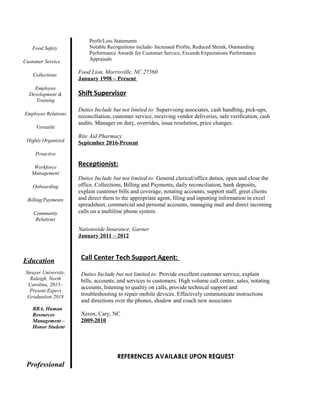 Food Safety
Customer Service
Collections
Employee
Development &
Training
Employee Relations
Versatile
Highly Organized
Proactive
Workforce
Management
Onboarding
Billing/Payments
Community
Relations
Education
Strayer University,
Raleigh, North
Carolina, 2015–
Present Expect
Graduation 2018
BBA, Human
Resources
Management –
Honor Student
Professional
Profit/Loss Statements
Notable Recognitions include- Increased Profits, Reduced Shrink, Outstanding
Performance Awards for Customer Service, Exceeds Expectations Performance
Appraisals
Food Lion, Morrisville, NC 27560
January 1998 – Present
Shift Supervisor
Duties Include but not limited to: Supervising associates, cash handling, pick-ups,
reconciliation, customer service, receiving vendor deliveries, safe verification, cash
audits. Manager on duty, overrides, issue resolution, price changes.
Rite Aid Pharmacy
September 2016-Present
Receptionist:
Duties Include but not limited to: General clerical/office duties, open and close the
office. Collections, Billing and Payments, daily reconciliation, bank deposits,
explain customer bills and coverage, notating accounts, support staff, greet clients
and direct them to the appropriate agent, filing and inputting information in excel
spreadsheet, commercial and personal accounts, managing mail and direct incoming
calls on a multiline phone system.
Nationwide Insurance, Garner
January 2011 – 2012
Call Center Tech Support Agent:
Duties Include but not limited to: Provide excellent customer service, explain
bills, accounts, and services to customers. High volume call center, sales, notating
accounts, listening to quality on calls, provide technical support and
troubleshooting to repair mobile devices. Effectively communicate instructions
and directions over the phones, shadow and coach new associates
Xerox, Cary, NC
2009-2010
REFERENCES AVAILABLE UPON REQUEST
 