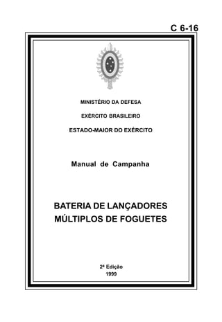 2ª Edição 
1999 
C 6-16 
MINISTÉRIO DA DEFESA 
EXÉRCITO BRASILEIRO 
ESTADO-MAIOR DO EXÉRCITO 
Manual de Campanha 
BATERIA DE LANÇADORES 
MÚLTIPLOS DE FOGUETES 
å 
 