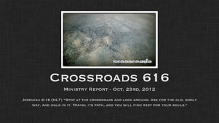 Crossroads 616
                   Ministry Report - Oct. 23rd, 2012
Jeremiah 6:16 (NLT) “Stop at the crossroads and look around. Ask for the old, godly
    way, and walk in it. Travel its path, and you will find rest for your souls."
 