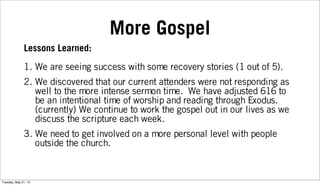 More Gospel
Lessons Learned:
1. We are seeing success with some recovery stories (1 out of 5).
2. We discovered that our current attenders were not responding as
well to the more intense sermon time. We have adjusted 616 to
be an intentional time of worship and reading through Exodus.
(currently) We continue to work the gospel out in our lives as we
discuss the scripture each week.
3. We need to get involved on a more personal level with people
outside the church.
Tuesday, May 21, 13
 