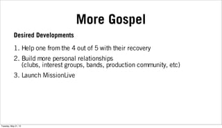 More Gospel
1. Help one from the 4 out of 5 with their recovery
2. Build more personal relationships
(clubs, interest groups, bands, production community, etc)
3. Launch MissionLive
Desired Developments
Tuesday, May 21, 13
 