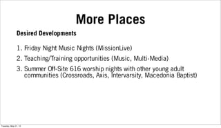 More Places
1. Friday Night Music Nights (MissionLive)
2. Teaching/Training opportunities (Music, Multi-Media)
3. Summer Off-Site 616 worship nights with other young adult
communities (Crossroads, Axis, Intervarsity, Macedonia Baptist)
Desired Developments
Tuesday, May 21, 13
 