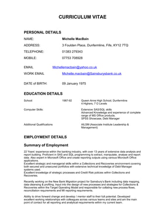 CURRICULUM VITAE
PERSONAL DETAILS
NAME: Michelle MacBain
ADDRESS: 3 Foulden Place, Dunfermline, Fife, KY12 7TQ
TELEPHONE: 01383 279343
MOBILE: 07753 708928
EMAIL Michellemacbain@yahoo.co.uk
WORK EMAIL Michelle.macbain@Sainsburysbank.co.uk
DATE of BIRTH: 09 January 1975
EDUCATION DETAILS
School: 1987-92 Queen Anne High School, Dunfermline
4 Highers; 7 O Levels
Computer Skills: Extensive SAS/SQL skills
Advanced Knowledge and experience of complete
range of MS Office products.
SPSS Showcase, Debt Manager
Additional Qualifications AILSM (Associate Institute Leadership &
Management)
EMPLOYMENT DETAILS
Summary of Employment
22 Years’ experience within the banking industry, with over 13 years of extensive data analysis and
report building. Proficient in SAS and SQL programming to extract, manipulate, analyse and report
data. Also expert in Microsoft Office and create reporting outputs using various Microsoft Office
applications.
Excellent strategic and managerial skills within a Collections and Recoveries environment covering
both secured and unsecured portfolios with extensive technical knowledge of Debt Manager
systems used.
Excellent knowledge of strategic processes and Credit Risk policies within Collections and
Recoveries.
Recently working on the New Bank Migration project for Sainsbury’s Bank including data mapping,
data cleansing & profiling. Input into the design of new processes and strategies for Collections &
Recoveries within the Target Operating Model and responsible for collating new process flows,
reconciliation requirements and MI reporting requirements.
Ability to drive forward change and develop / mentor staff to their full potential. Developed
excellent working relationships with colleagues across various teams and sites and am the main
point of contact for all reporting and analytical requirements within my current team.
 