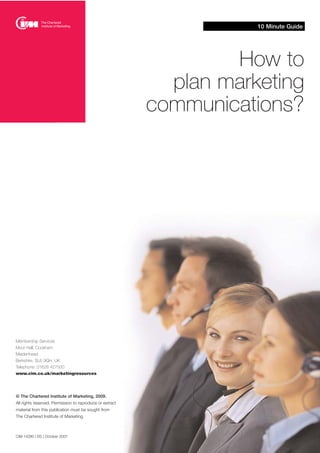 10 Minute Guide
CIM 14280 | DS | October 2007
How to
plan marketing
communications?
Membership Services
Moor Hall, Cookham
Maidenhead
Berkshire, SL6 9QH, UK
Telephone: 01628 427500
www.cim.co.uk/marketingresources
© The Chartered Institute of Marketing, 2009.
All rights reserved. Permission to reproduce or extract
material from this publication must be sought from
The Chartered Institute of Marketing.
 