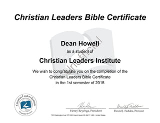 Christian Leaders Bible Certificate
Dean Howell
as a student of
Christian Leaders Institute
We wish to congratulate you on the completion of the
Christian Leaders Bible Certificate
in the 1st semester of 2015
700 Washington Ave STE 260 Grand Haven MI 49417-1462 • United States
Powered by TCPDF (www.tcpdf.org)
 