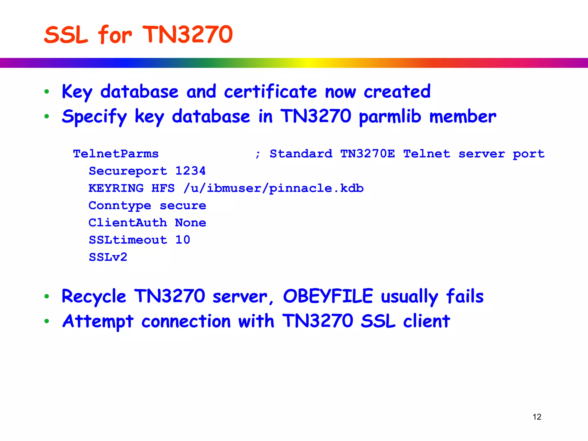SSL for TN3270
12
• Key database and certificate now created
• Specify key database in TN3270 parmlib member
TelnetParms ; Standard TN3270E Telnet server port
Secureport 1234
KEYRING HFS /u/ibmuser/pinnacle.kdb
Conntype secure
ClientAuth None
SSLtimeout 10
SSLv2
• Recycle TN3270 server, OBEYFILE usually fails
• Attempt connection with TN3270 SSL client
 