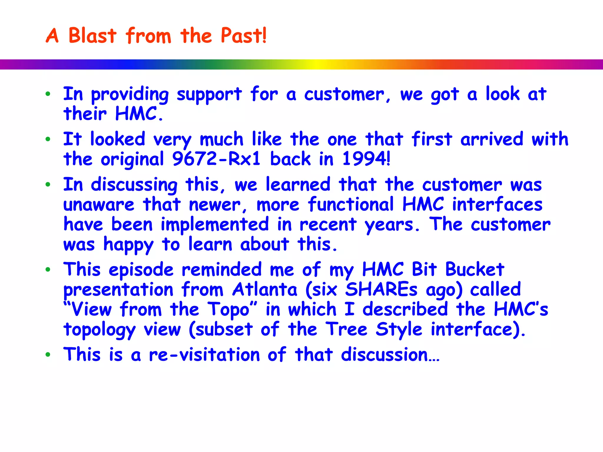 A Blast from the Past!
• In providing support for a customer, we got a look at
their HMC.
• It looked very much like the one that first arrived with
the original 9672-Rx1 back in 1994!
• In discussing this, we learned that the customer was
unaware that newer, more functional HMC interfaces
have been implemented in recent years. The customer
was happy to learn about this.
• This episode reminded me of my HMC Bit Bucket
presentation from Atlanta (six SHAREs ago) called
“View from the Topo” in which I described the HMC’s
topology view (subset of the Tree Style interface).
• This is a re-visitation of that discussion…
 