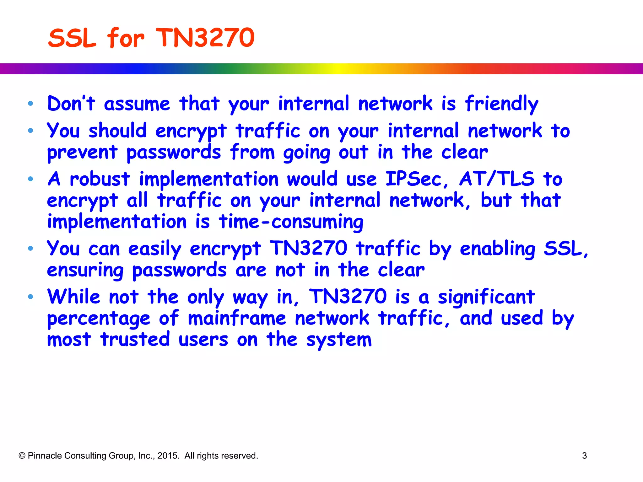 SSL for TN3270
• Don’t assume that your internal network is friendly
• You should encrypt traffic on your internal network to
prevent passwords from going out in the clear
• A robust implementation would use IPSec, AT/TLS to
encrypt all traffic on your internal network, but that
implementation is time-consuming
• You can easily encrypt TN3270 traffic by enabling SSL,
ensuring passwords are not in the clear
• While not the only way in, TN3270 is a significant
percentage of mainframe network traffic, and used by
most trusted users on the system
© Pinnacle Consulting Group, Inc., 2015. All rights reserved. 3
 