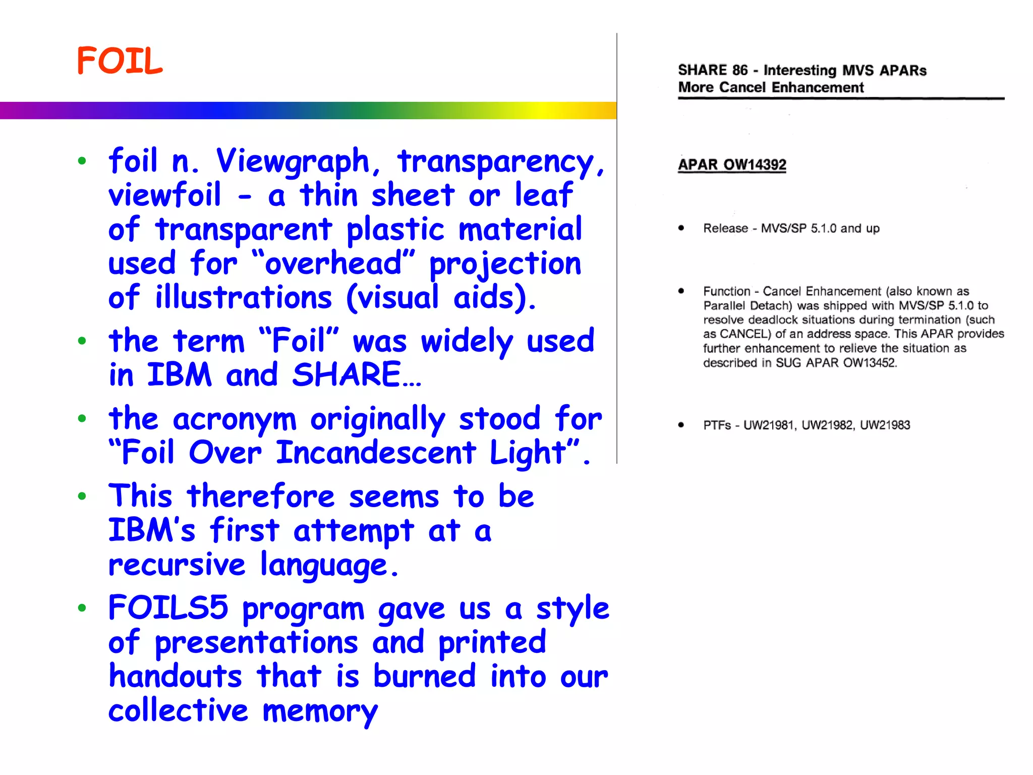 • foil n. Viewgraph, transparency,
viewfoil - a thin sheet or leaf
of transparent plastic material
used for “overhead” projection
of illustrations (visual aids).
• the term “Foil” was widely used
in IBM and SHARE…
• the acronym originally stood for
“Foil Over Incandescent Light”.
• This therefore seems to be
IBM’s first attempt at a
recursive language.
• FOILS5 program gave us a style
of presentations and printed
handouts that is burned into our
collective memory
FOIL
 