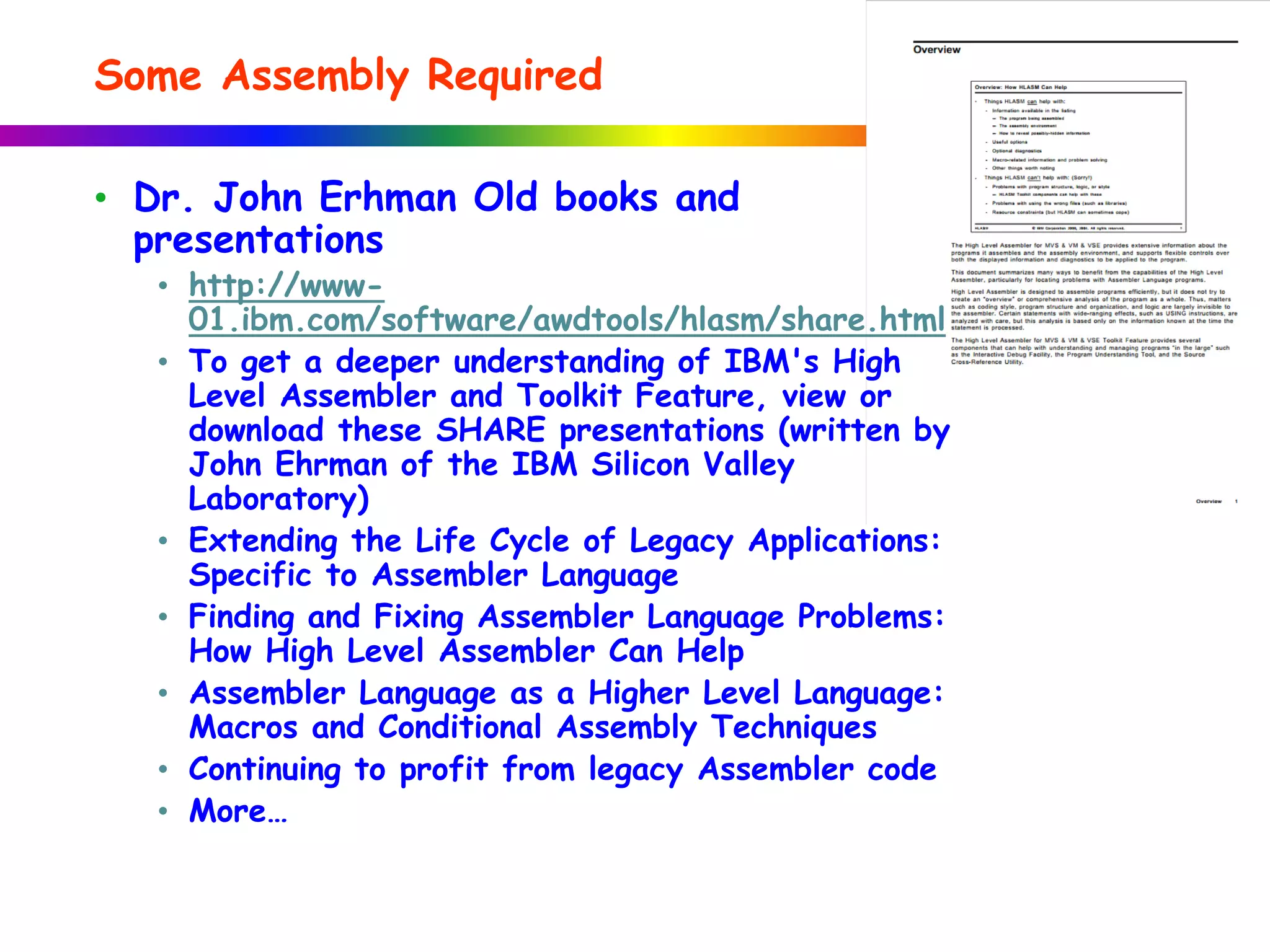 • Dr. John Erhman Old books and
presentations
• http://www-
01.ibm.com/software/awdtools/hlasm/share.html
• To get a deeper understanding of IBM's High
Level Assembler and Toolkit Feature, view or
download these SHARE presentations (written by
John Ehrman of the IBM Silicon Valley
Laboratory)
• Extending the Life Cycle of Legacy Applications:
Specific to Assembler Language
• Finding and Fixing Assembler Language Problems:
How High Level Assembler Can Help
• Assembler Language as a Higher Level Language:
Macros and Conditional Assembly Techniques
• Continuing to profit from legacy Assembler code
• More…
Some Assembly Required
 