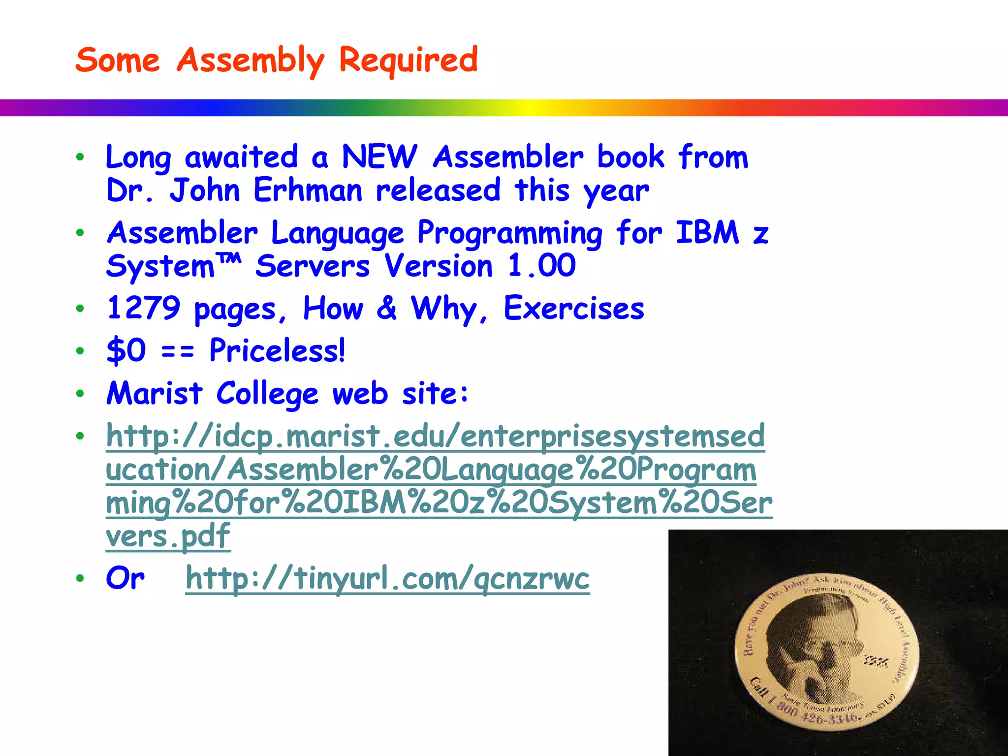 • Long awaited a NEW Assembler book from
Dr. John Erhman released this year
• Assembler Language Programming for IBM z
System™ Servers Version 1.00
• 1279 pages, How & Why, Exercises
• $0 == Priceless!
• Marist College web site:
• http://idcp.marist.edu/enterprisesystemsed
ucation/Assembler%20Language%20Program
ming%20for%20IBM%20z%20System%20Ser
vers.pdf
• Or http://tinyurl.com/qcnzrwc
Some Assembly Required
 