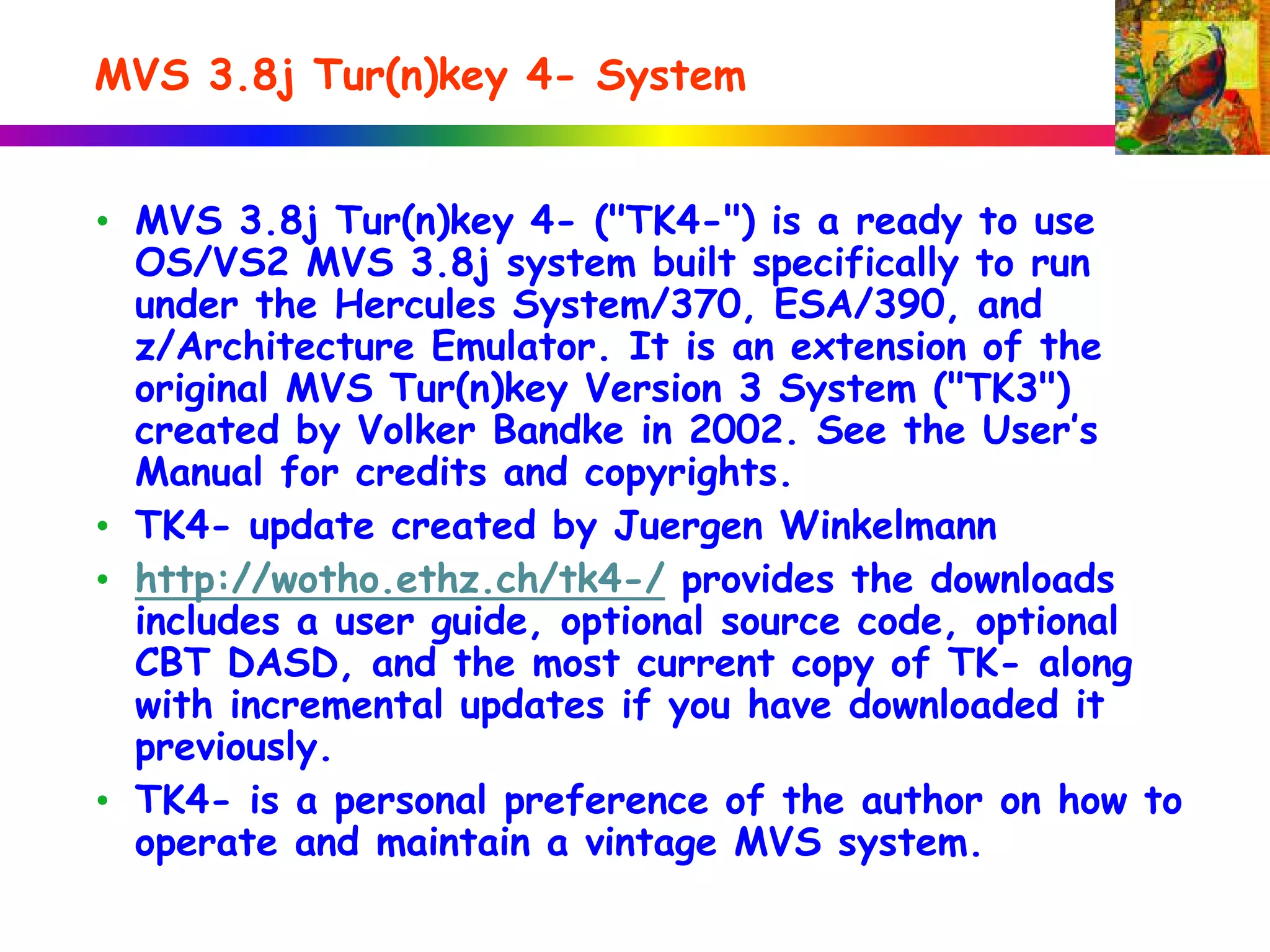 MVS 3.8j Tur(n)key 4- System
• MVS 3.8j Tur(n)key 4- ("TK4-") is a ready to use
OS/VS2 MVS 3.8j system built specifically to run
under the Hercules System/370, ESA/390, and
z/Architecture Emulator. It is an extension of the
original MVS Tur(n)key Version 3 System ("TK3")
created by Volker Bandke in 2002. See the User’s
Manual for credits and copyrights.
• TK4- update created by Juergen Winkelmann
• http://wotho.ethz.ch/tk4-/ provides the downloads
includes a user guide, optional source code, optional
CBT DASD, and the most current copy of TK- along
with incremental updates if you have downloaded it
previously.
• TK4- is a personal preference of the author on how to
operate and maintain a vintage MVS system.
 