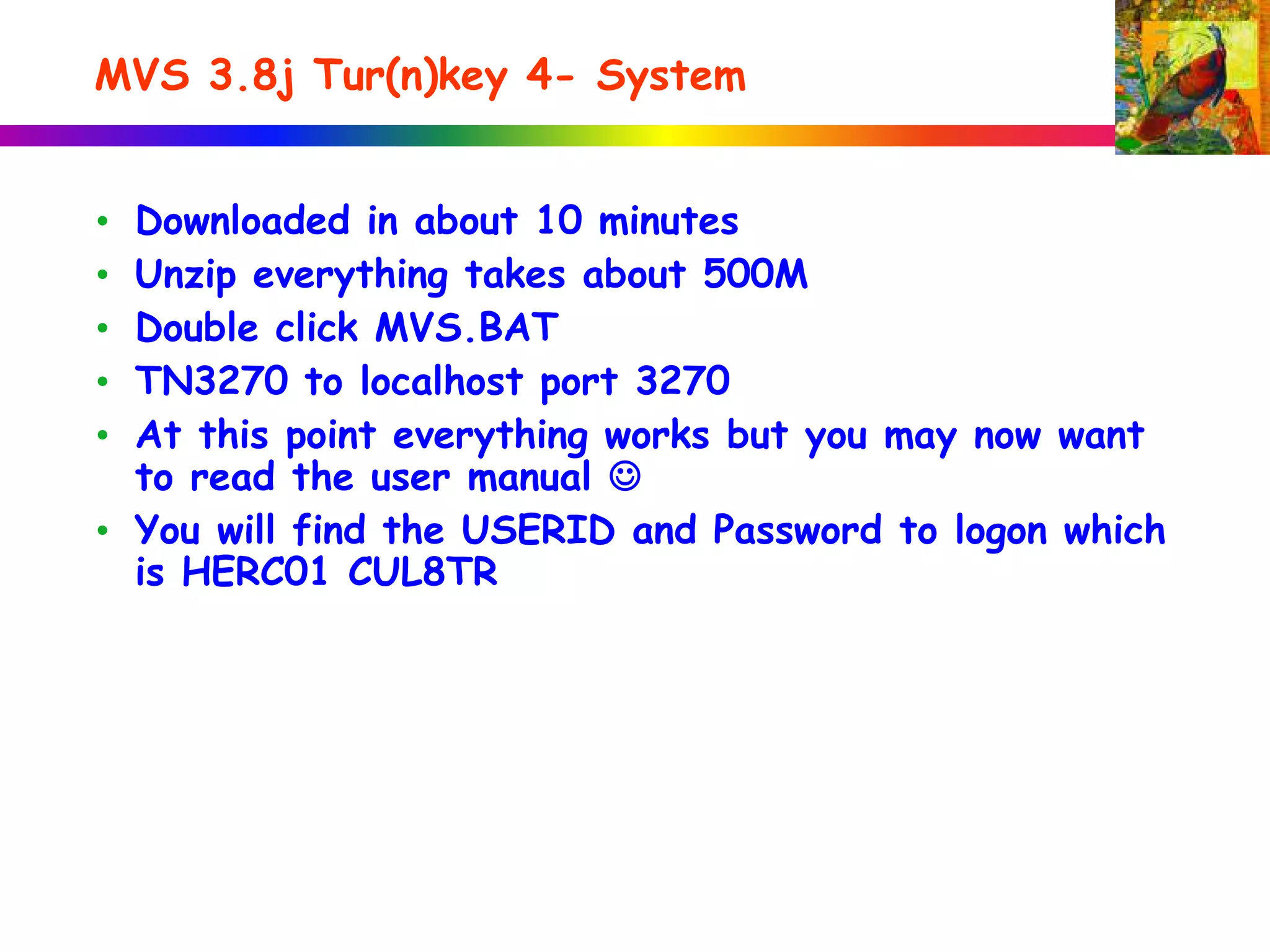 MVS 3.8j Tur(n)key 4- System
• Downloaded in about 10 minutes
• Unzip everything takes about 500M
• Double click MVS.BAT
• TN3270 to localhost port 3270
• At this point everything works but you may now want
to read the user manual 
• You will find the USERID and Password to logon which
is HERC01 CUL8TR
 