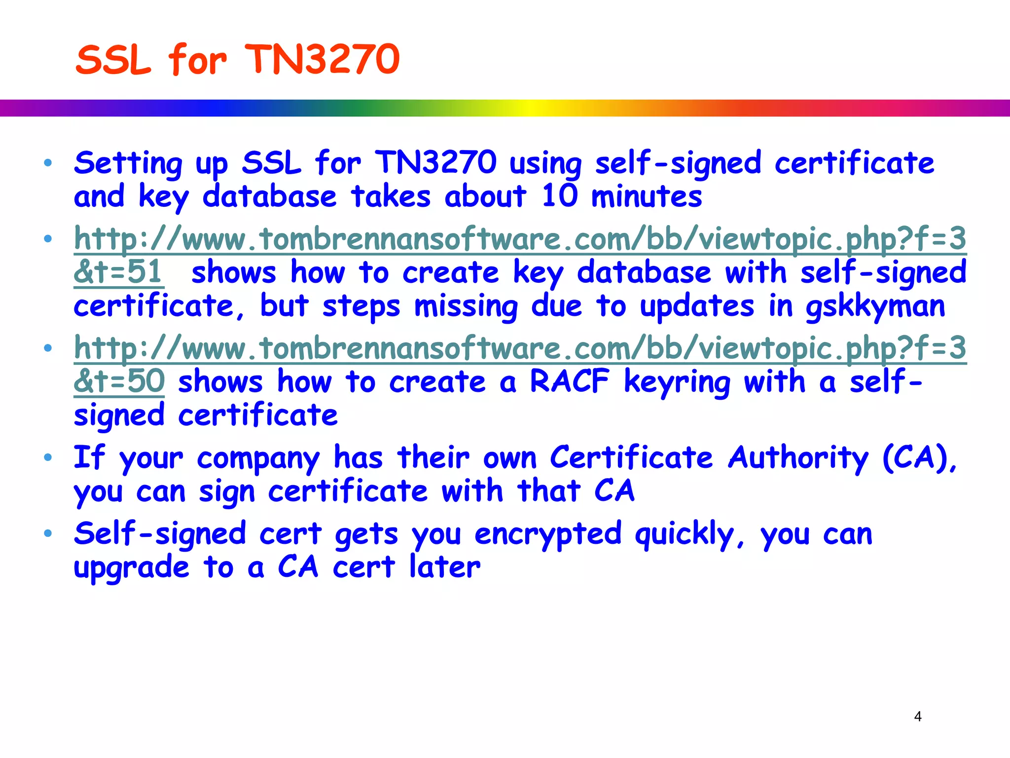 SSL for TN3270
• Setting up SSL for TN3270 using self-signed certificate
and key database takes about 10 minutes
• http://www.tombrennansoftware.com/bb/viewtopic.php?f=3
&t=51 shows how to create key database with self-signed
certificate, but steps missing due to updates in gskkyman
• http://www.tombrennansoftware.com/bb/viewtopic.php?f=3
&t=50 shows how to create a RACF keyring with a self-
signed certificate
• If your company has their own Certificate Authority (CA),
you can sign certificate with that CA
• Self-signed cert gets you encrypted quickly, you can
upgrade to a CA cert later
4
 