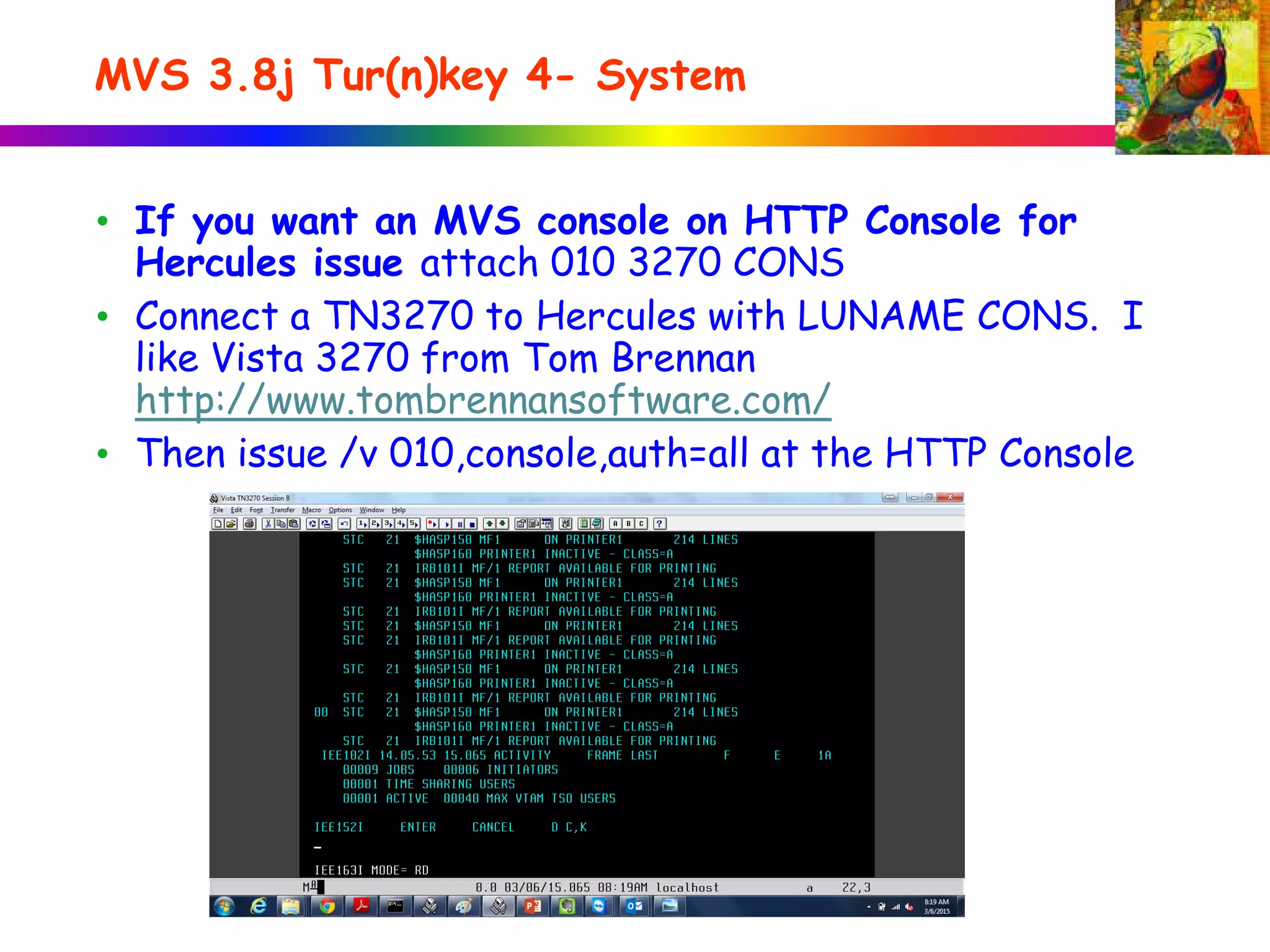 MVS 3.8j Tur(n)key 4- System
• If you want an MVS console on HTTP Console for
Hercules issue attach 010 3270 CONS
• Connect a TN3270 to Hercules with LUNAME CONS. I
like Vista 3270 from Tom Brennan
http://www.tombrennansoftware.com/
• Then issue /v 010,console,auth=all at the HTTP Console
 