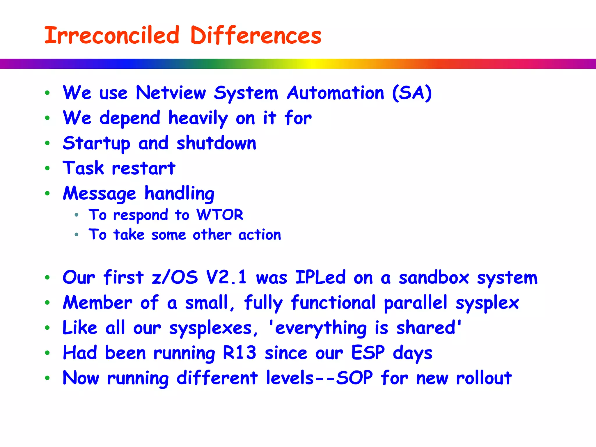 Irreconciled Differences
• We use Netview System Automation (SA)
• We depend heavily on it for
• Startup and shutdown
• Task restart
• Message handling
• To respond to WTOR
• To take some other action
• Our first z/OS V2.1 was IPLed on a sandbox system
• Member of a small, fully functional parallel sysplex
• Like all our sysplexes, 'everything is shared'
• Had been running R13 since our ESP days
• Now running different levels--SOP for new rollout
 