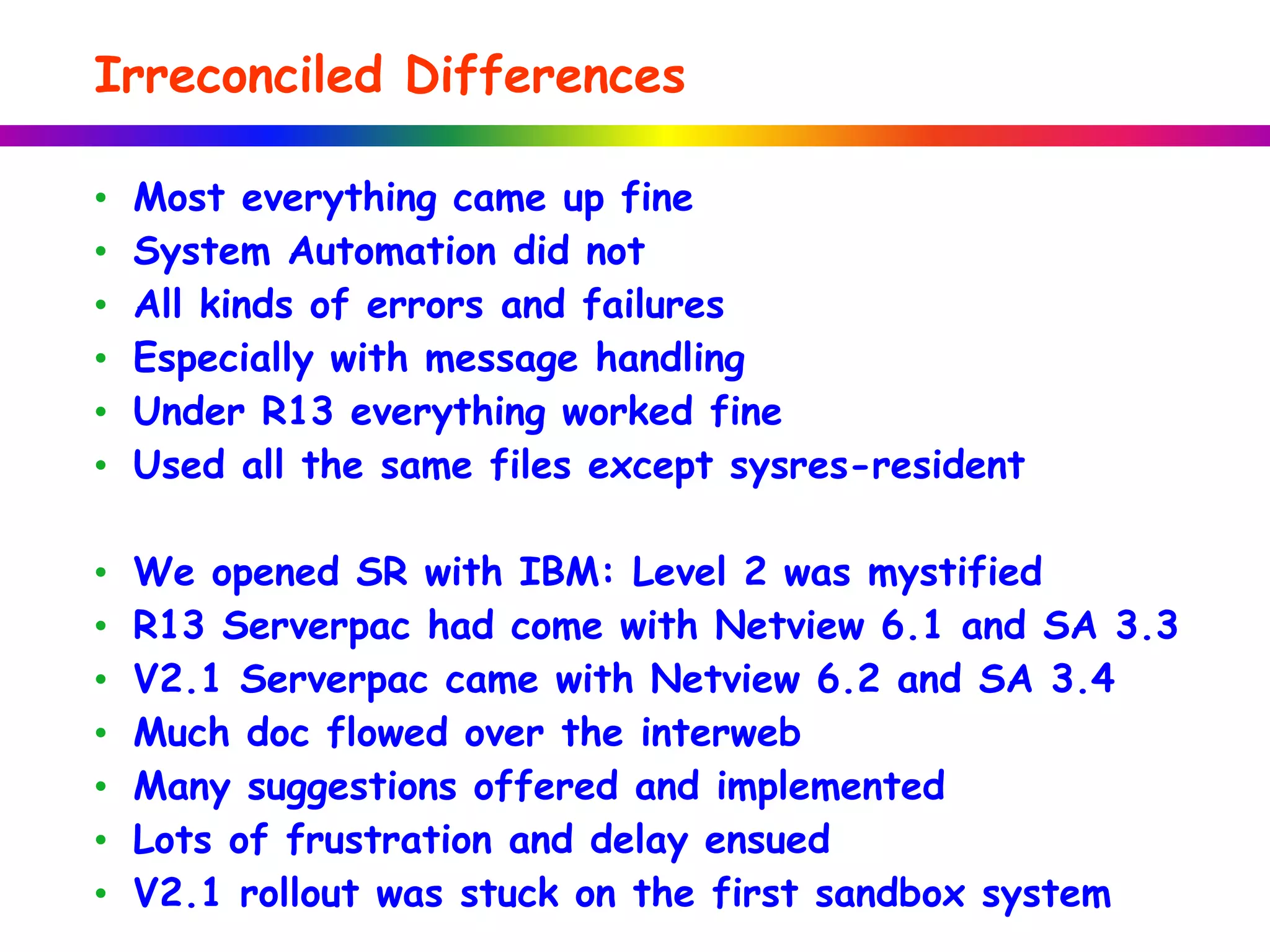 Irreconciled Differences
• Most everything came up fine
• System Automation did not
• All kinds of errors and failures
• Especially with message handling
• Under R13 everything worked fine
• Used all the same files except sysres-resident
• We opened SR with IBM: Level 2 was mystified
• R13 Serverpac had come with Netview 6.1 and SA 3.3
• V2.1 Serverpac came with Netview 6.2 and SA 3.4
• Much doc flowed over the interweb
• Many suggestions offered and implemented
• Lots of frustration and delay ensued
• V2.1 rollout was stuck on the first sandbox system
 