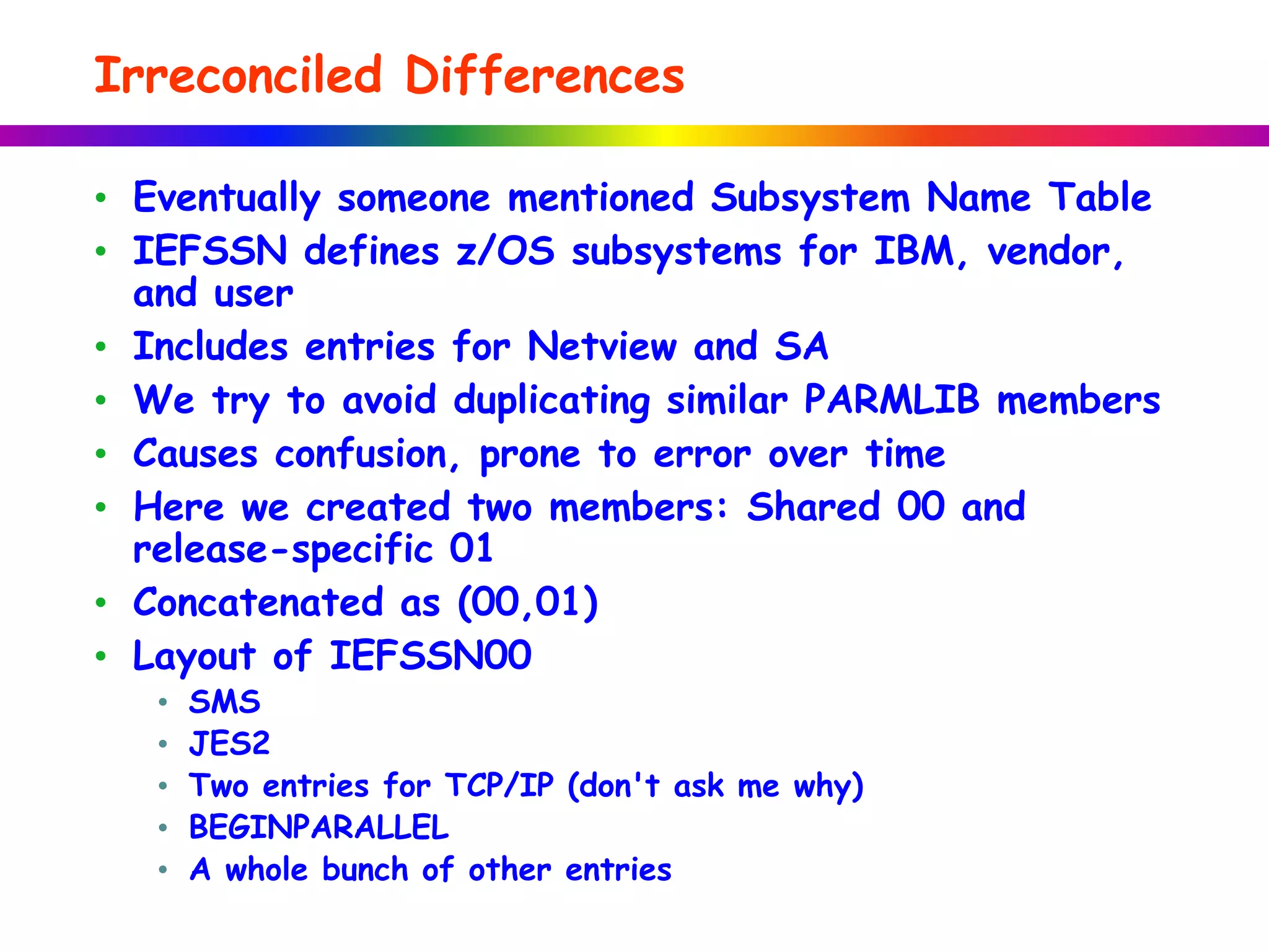 Irreconciled Differences
• Eventually someone mentioned Subsystem Name Table
• IEFSSN defines z/OS subsystems for IBM, vendor,
and user
• Includes entries for Netview and SA
• We try to avoid duplicating similar PARMLIB members
• Causes confusion, prone to error over time
• Here we created two members: Shared 00 and
release-specific 01
• Concatenated as (00,01)
• Layout of IEFSSN00
• SMS
• JES2
• Two entries for TCP/IP (don't ask me why)
• BEGINPARALLEL
• A whole bunch of other entries
 