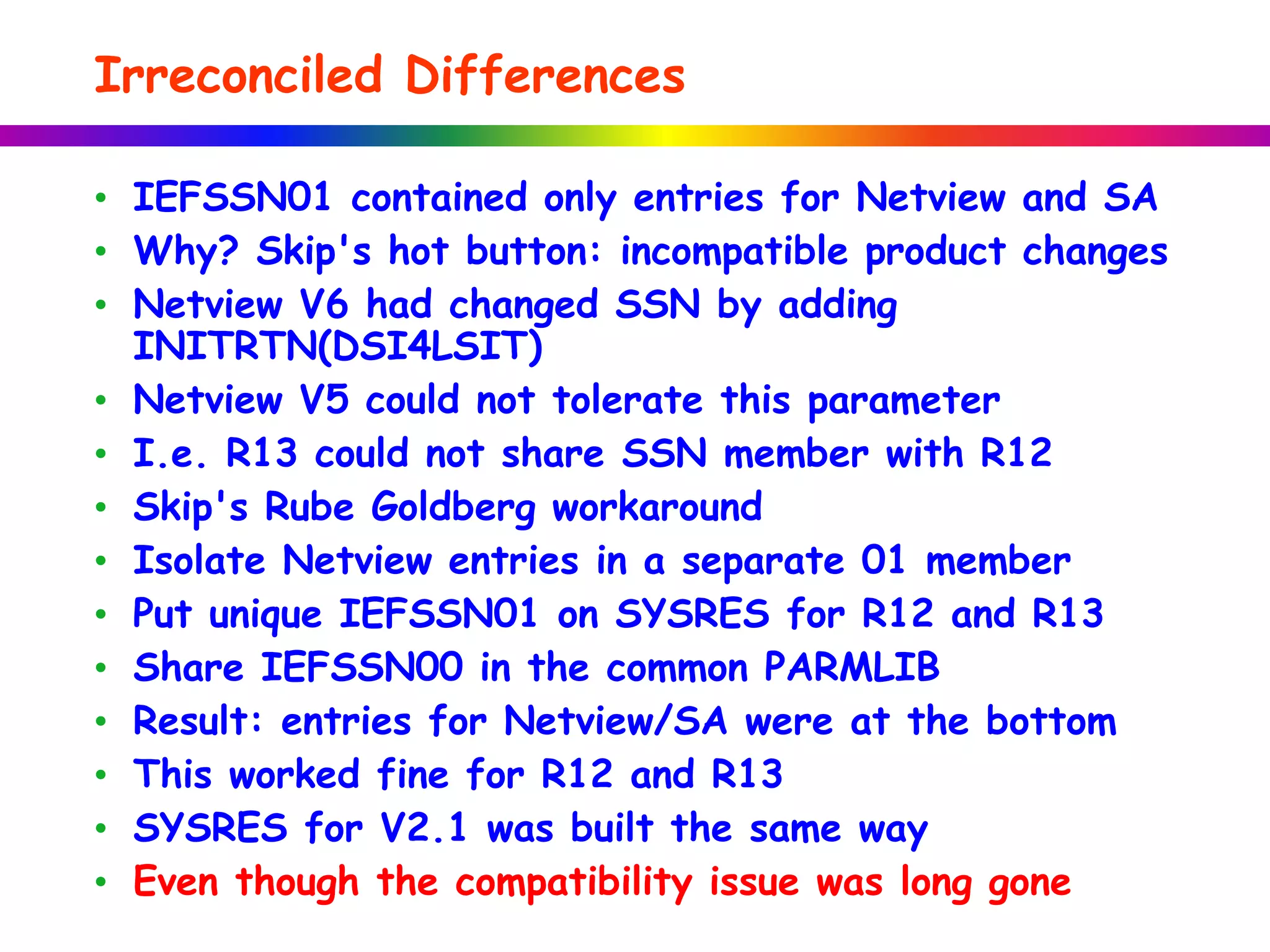Irreconciled Differences
• IEFSSN01 contained only entries for Netview and SA
• Why? Skip's hot button: incompatible product changes
• Netview V6 had changed SSN by adding
INITRTN(DSI4LSIT)
• Netview V5 could not tolerate this parameter
• I.e. R13 could not share SSN member with R12
• Skip's Rube Goldberg workaround
• Isolate Netview entries in a separate 01 member
• Put unique IEFSSN01 on SYSRES for R12 and R13
• Share IEFSSN00 in the common PARMLIB
• Result: entries for Netview/SA were at the bottom
• This worked fine for R12 and R13
• SYSRES for V2.1 was built the same way
• Even though the compatibility issue was long gone
 