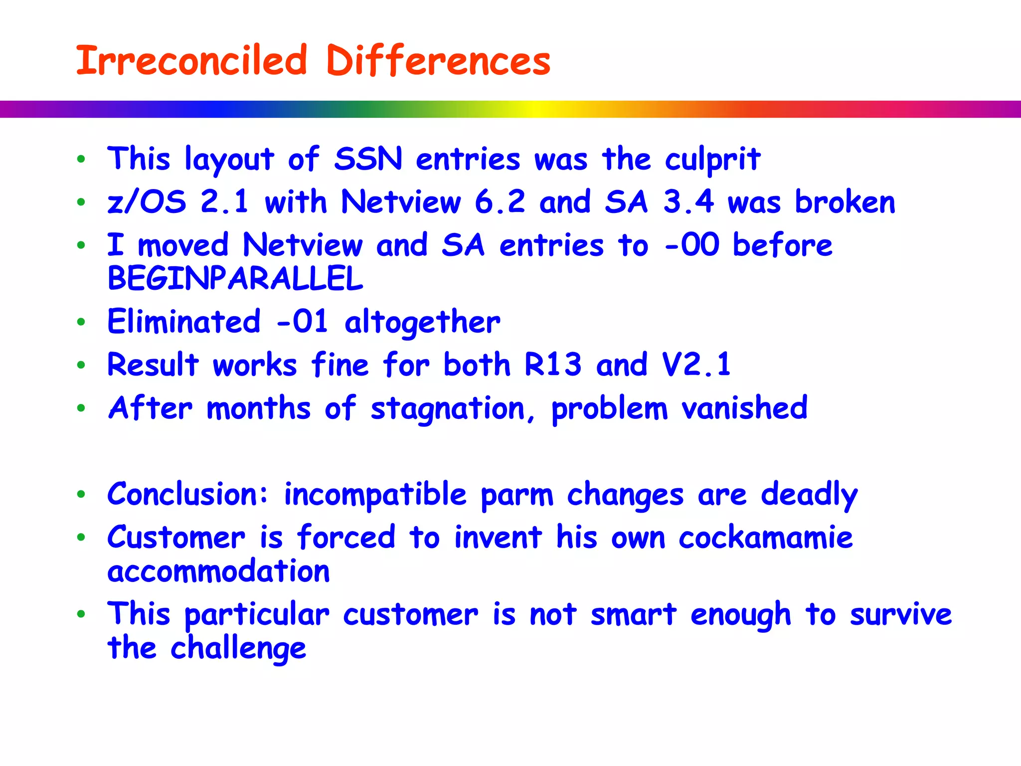 Irreconciled Differences
• This layout of SSN entries was the culprit
• z/OS 2.1 with Netview 6.2 and SA 3.4 was broken
• I moved Netview and SA entries to -00 before
BEGINPARALLEL
• Eliminated -01 altogether
• Result works fine for both R13 and V2.1
• After months of stagnation, problem vanished
• Conclusion: incompatible parm changes are deadly
• Customer is forced to invent his own cockamamie
accommodation
• This particular customer is not smart enough to survive
the challenge
 