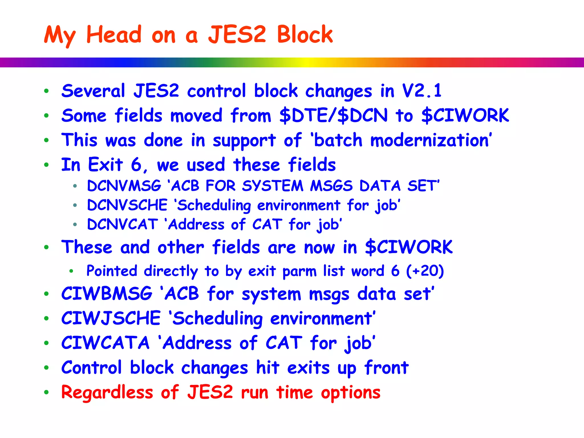 My Head on a JES2 Block
• Several JES2 control block changes in V2.1
• Some fields moved from $DTE/$DCN to $CIWORK
• This was done in support of ‘batch modernization’
• In Exit 6, we used these fields
• DCNVMSG ‘ACB FOR SYSTEM MSGS DATA SET’
• DCNVSCHE ‘Scheduling environment for job’
• DCNVCAT ‘Address of CAT for job’
• These and other fields are now in $CIWORK
• Pointed directly to by exit parm list word 6 (+20)
• CIWBMSG ‘ACB for system msgs data set’
• CIWJSCHE ‘Scheduling environment’
• CIWCATA ‘Address of CAT for job’
• Control block changes hit exits up front
• Regardless of JES2 run time options
 