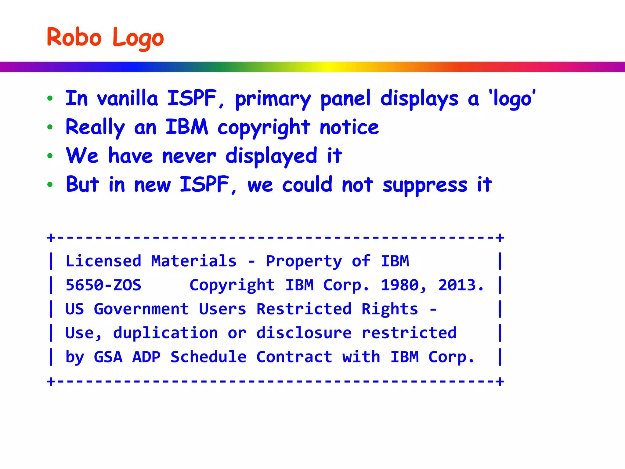 Robo Logo
• In vanilla ISPF, primary panel displays a ‘logo’
• Really an IBM copyright notice
• We have never displayed it
• But in new ISPF, we could not suppress it
+----------------------------------------------+
| Licensed Materials - Property of IBM |
| 5650-ZOS Copyright IBM Corp. 1980, 2013. |
| US Government Users Restricted Rights - |
| Use, duplication or disclosure restricted |
| by GSA ADP Schedule Contract with IBM Corp. |
+----------------------------------------------+
 