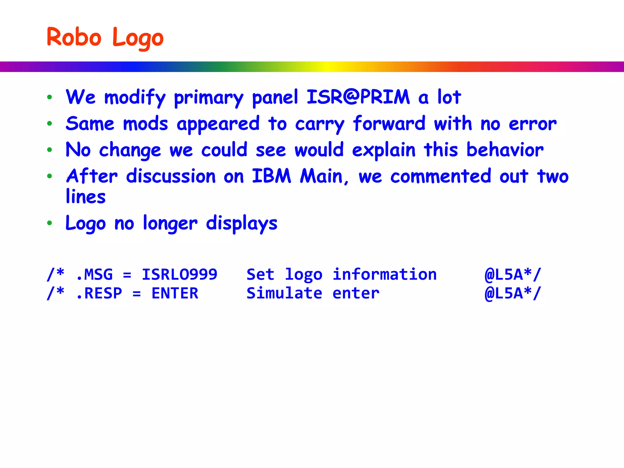 Robo Logo
• We modify primary panel ISR@PRIM a lot
• Same mods appeared to carry forward with no error
• No change we could see would explain this behavior
• After discussion on IBM Main, we commented out two
lines
• Logo no longer displays
/* .MSG = ISRLO999 Set logo information @L5A*/
/* .RESP = ENTER Simulate enter @L5A*/
 