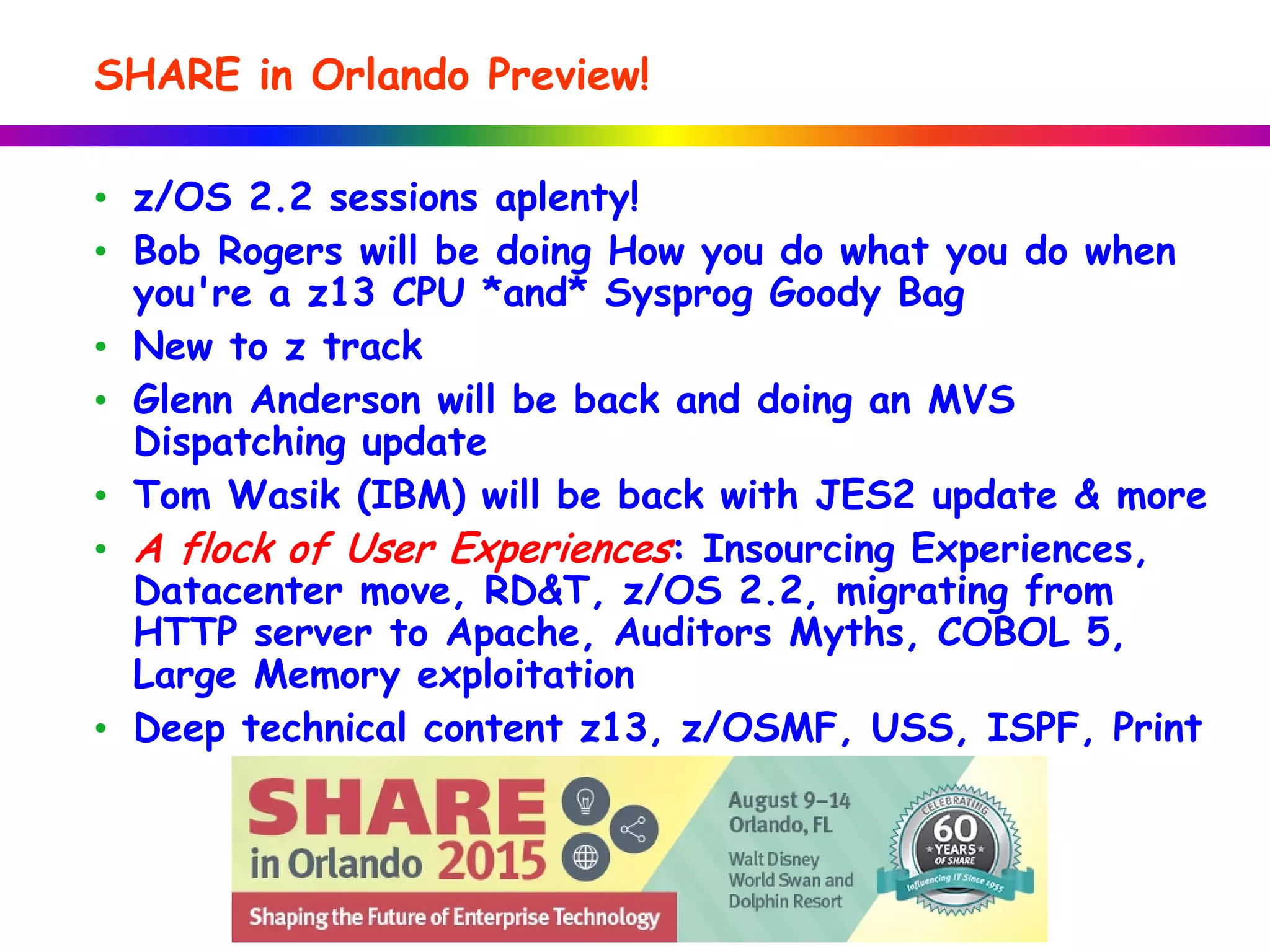 • z/OS 2.2 sessions aplenty!
• Bob Rogers will be doing How you do what you do when
you're a z13 CPU *and* Sysprog Goody Bag
• New to z track
• Glenn Anderson will be back and doing an MVS
Dispatching update
• Tom Wasik (IBM) will be back with JES2 update & more
• A flock of User Experiences: Insourcing Experiences,
Datacenter move, RD&T, z/OS 2.2, migrating from
HTTP server to Apache, Auditors Myths, COBOL 5,
Large Memory exploitation
• Deep technical content z13, z/OSMF, USS, ISPF, Print
SHARE in Orlando Preview!
 
