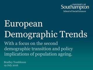 European
Demographic Trends
With a focus on the second
demographic transition and policy
implications of population ageing.
Bradley Tombleson
19 July 2016
 