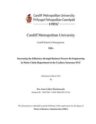 Cardiff Metropolitan University
Cardiff School of Management
MBA
Increasing the Efficiency through Business Process Re-Engineering
in Motor Claim Department in the Ceylinco Insurance PLC
Submitted in March 2014
By
Don Aruna Lahiru Manchanayake
(Student ID – 20037989 - UWIC/MBA/MT/19/35)
This dissertation is submitted in partial fulfilment of the requirements for the degree of
Master of Business Administration (MBA)
 