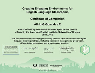  
 
Creating Engaging Environments for 
English Language Classrooms  
 
Certificate of Completion 
Alirio G Gonzalez R  
Has successfully completed a 4­week open online course 
offered by the American English Institute, University of Oregon 
June, 2016 
 
This four­week online course (approximately 20 hours of work) introduces English 
language teaching methods, including classroom management, group work, 
differentiated instruction, and project­based learning. 
 
 
   
 
     Janine Sepulveda    Jennifer Morris        Deborah Healey 
 
 
