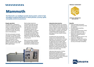 Mammoth
The Mammoth is an intelligent powder dosing system, suited to high
throughput analytical laboratories in which precision, accuracy, speed
and quality control are paramount.
Benefits
• Fully automated instrument,
requiring minimial technican time 	
for operation
• Innovative patent-pending
cleaning system
• Lowest cross-contamination levels 	
of any instrument in its class
• Reduces the technician’s risk of 	
exposure to sample-handling
related hazards
• Provides fine dosing control in the 	
range from 100mg to 3g
• Outperforms traditional sampling 	
methods when it comes to speed, 	
accuracy and sample traceability
Laboratory best practice
The Mammoth’s dosing unit contains
three independent four-digit balances
and an advanced three-stage vibration
isolation system to deliver outstanding
accuracy when it comes to sample size.
Once dosing is initiated, each sample
is identified by RFID and barcode
scanning, ensuring complete sample
traceability.
The Mammoth also provides the
lowest cross-contamination levels
available in any instrument in its class.
High-pressure pulsating air jets and
an advanced vacuum system offer
suitable cleaning for most analytical
methods. A liquid spray-jet option is
available for enhanced cleaning. The
Mammoth’s patent-pending cleaning
solution is far superior to any other
solution that exists today.
Laboratory best practice is further
enhanced by the Mammoth’s
dedicated standards compartment,
which houses eight dosing heads.
Standard samples are easily introduced
and actuated independently,
eliminating carryover.
Blank sample vessels are
introduced through out-feed
drawers. Advanced software
automatically communicates
with laboratory information
management systems and
dosing strategies are actioned
by the Mammoth according
to test batch procedures. With
10 separate dosing heads, the
Mammoth provides fine dosing
control in the range from 100mg
to 3g aliquots.
When the dosing is complete,
the operator simply removes
the prepared samples from the
Mammoth’s out-feed drawers.
Simple operation
The Mammoth is designed to
handle the weighing and dosing
aspects of sample preparation for
a range of analytical methods,
including ICP, AAS, XRF, fusion
and Leco, all while minimising
error in the laboratory.
The fully automated, enclosed
instrument can handle a variety
of powder samples, processing
them in plain view of laboratory
staff. The samples can be
dispensed into one of seven
different container types. Sample
bags are placed into one of 78
RFID coded holders.
PRODUCT DATASHEET
 