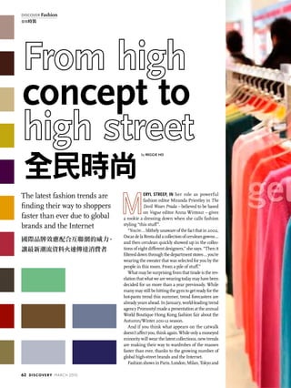 The latest fashion trends are
finding their way to shoppers
faster than ever due to global
brands and the Internet
國際品牌效應配合互聯網的威力，
讓最新潮流資料火速傳達消費者
concept to
全民時尚
by REGGIE HO
eryl Streep, in her role as powerful
fashion editor Miranda Priestley in The
Devil Wears Prada – believed to be based
on Vogue editor Anna Wintour – gives
a rookie a dressing down when she calls fashion
styling “this stuff”.
“You’re...blithelyunawareofthefactthatin2002,
OscardelaRentadidacollectionofceruleangowns…
and then cerulean quickly showed up in the collec-
tions of eight different designers,” she says. “Then it
filtereddownthroughthedepartmentstores…you’re
wearing the sweater that was selected for you by the
people in this room. From a pile of stuff.”
Whatmaybesurprisingfromthattiradeistherev-
elationthatwhatwearewearingtodaymayhavebeen
decided for us more than a year previously. While
manymaystillbehittingthegymtogetreadyforthe
hot-pants trend this summer, trend forecasters are
already years ahead. In January, world-leading trend
agencyPromostylmadeapresentationattheannual
World Boutique Hong Kong fashion fair about the
Autumn/Winter 2011-12 season.
And if you think what appears on the catwalk
doesn’taffectyou,thinkagain.Whileonlyamoneyed
minority will wear the latest collections, new trends
are making their way to wardrobes of the masses
faster than ever, thanks to the growing number of
global high-street brands and the Internet.
FashionshowsinParis,London,Milan,Tokyoand
62 discovery MARCH 2010
discover Fashion
發現時裝
 