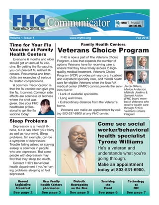 Volume 1, Issue 1 www.myfhc.org Fall 2015
Technology
at
FHC
See page 7
Surviving
the
Flood
See page 6
Diabetic
Neuropathy
on the Rise
See page 5
New Family
Health Centers
pharmacies
See page 3
Annual
Legislative
Breakfast
See page 2
Family Health Centers
Veterans Choice Program
FHC is now a part of The Veterans Choice
Program, a law that expands the number of
options Veterans have for receiving care to
ensure that they have timely access to high-
quality medical treatment. Veterans Choice
Program (VCP) provides primary care, inpatient
and outpatient specialty care, and mental health
care for eligible Veterans when the local VA
medical center (VAMC) cannot provide the serv-
ices due to:
• Lack of available specialists.
• Long wait times.
• Extraordinary distance from the Veteran’s
home.
Veterans can make an appointment by call-
ing 803-531-6900 at any FHC center.
Come see social
worker/behavioral
health specialist
Tyrone Williams
He's a veteran and
understands what you're
going through.
Make an appointment
today at 803-531-6900.
Jacob Gillens,
Marion Anderson,
Melinda Jenkins &
Samuel Alston
(FHC board mem-
bers) Veterans who
receive health care
through FHC's
Veterans Choice
Program
Time for Your Flu
Vaccine at Family
Health Centers
Everyone 6 months and older
should get an annual flu vac-
cine. By getting the flu vaccine,
you can prevent flu related ill-
nesses. Pneumonia and bron-
chitis are examples of serious
flu related complications.
A common misconception is
that the flu vaccine can give you
the flu. It cannot. Common side
effects are soreness or redness
where the shot was
given. See your FHC
healthcare profes-
sional to get the flu
vaccine today!
Sleep Problems
Depression is a mental ill-
ness, but it can affect your body
as well as your mind. Sleep
problems, for example, can be
a symptom of depression.
Trouble falling asleep or staying
asleep is common in people
who are depressed. But some
people with depression may
find that they sleep too much.
Contact FHC's behavioral
health department if you're hav-
ing problems sleeping or feel
depressed.
 