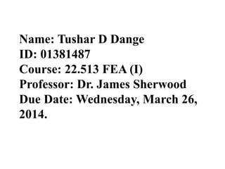 Name: Tushar D Dange
ID: 01381487
Course: 22.513 FEA (I)
Professor: Dr. James Sherwood
Due Date: Wednesday, March 26,
2014.
 