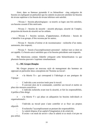 Ainsi, dans sa fameuse pyramide il va hiérarchiser cinq catégories de
besoins en expliquant en particulier que les salariés ne peuvent satisfaire les besoins
de niveau supérieur si les besoin de niveau inferieur sont satisfait.
- Niveau 1 : besoins physiologiques : se nourrir, se loger; une fois satisfaits,
ces besoins cessent d’être motivants.
- Niveau 2 : besoins de sécurité : sécurité physique, sécurité de l’emploi,
projection du besoin de sécurité sur les enfants.
- Niveau 3 : besoins sociaux, d’appartenance, d’affection : besoin de
s’identifier à un groupe, d’être reconnu par les autres;
- Niveau 4 : besoins d’estime et de reconnaissance : recherche d’un statut,
autonomie, être respecté;
- Niveau 5 : besoin d’accomplissement personnel : réaliser tout ce dont on
est capable. Ce besoin sera à satisfaire que si les besoins précédents sont respectés.
Des théoriciens comme Alderfer critiquent cette hiérarchisation vu que
plusieurs besoins peuvent s’exprimer simultanément.
C – MC Gregor Douglas
Mc Gregor propose un nouveau style de management des hommes en
opposant en particulier deux conceptions de l’homme au travail :

l’époque :

« la théorie X » qui correspond à l’idéologie et aux pratiques de

L’individu a une aversion innée pour le travail.
Il convient alors de le commander, contrôler son travail et mettre en
place des mesures coercitives.
L’individu recherche avant tout la sécurité, et fuit les responsabilités,
il préfère d’être dirigé.
« la théorie Y » qui place en adéquation les besoins individuels et
organisationnels :


objectifs
peu utilisé.

l’individu au travail peut s’auto contrôler et se fixer ses propres
Il recherche l’accomplissement en prenant des responsabilités.
Le salarié dispose d’un capital d’imagination et de créativité.
Il existe « un stock de savoir » chez le salarié et ce stock n’est pas ou

10

 