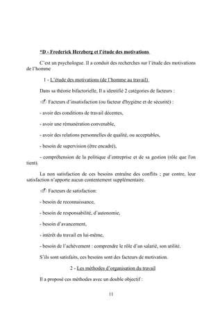 *D - Frederick Herzberg et l’étude des motivations
C’est un psychologue. Il a conduit des recherches sur l’étude des motivations
de l’homme
1 - L’étude des motivations (de l’homme au travail)
Dans sa théorie bifactorielle, Il a identifié 2 catégories de facteurs :
. Facteurs d’insatisfaction (ou facteur d'hygiène et de sécurité) :
- avoir des conditions de travail décentes,
- avoir une rémunération convenable,
- avoir des relations personnelles de qualité, ou acceptables,
- besoin de supervision (être encadré),
- compréhension de la politique d’entreprise et de sa gestion (rôle que l'on
tient).
La non satisfaction de ces besoins entraîne des conflits ; par contre, leur
satisfaction n’apporte aucun contentement supplémentaire.
. Facteurs de satisfaction:
- besoin de reconnaissance,
- besoin de responsabilité, d’autonomie,
- besoin d’avancement,
- intérêt du travail en lui-même,
- besoin de l’achèvement : comprendre le rôle d’un salarié, son utilité.
S’ils sont satisfaits, ces besoins sont des facteurs de motivation.
2 - Les méthodes d’organisation du travail
Il a proposé ces méthodes avec un double objectif :
11

 