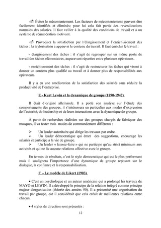 . Éviter le mécontentement. Les facteurs de mécontentement peuvent être
facilement identifiés et éliminés; pour lui cela fait partie des revendications
normales des salariés. Il faut veiller à la qualité des conditions de travail et à un
système de rémunération motivant.
. Provoquer la satisfaction par l’élargissement et l’enrichissement des
tâches : la taylorisation a appauvri le contenu du travail. Il faut enrichir le travail :
- élargissement des tâches : il s’agit de regrouper sur un même poste de
travail des tâches élémentaires, auparavant réparties entre plusieurs opérateurs.
- enrichissement des tâches : il s’agit de restructurer les tâches qui visent à
donner un contenu plus qualifié au travail et à donner plus de responsabilités aux
opérateurs.
Il y a eu une amélioration de la satisfaction des salariés sans réduire la
productivité de l’entreprise.
E - Kurt Lewin et la dynamique de groupe (1890-1947)
Il était d’origine allemande. Il a porté son analyse sur l’étude des
comportements des groupes, il s’intéressera en particulier aux modes d’expression
de l’autorité, du leadership et de leurs interactions avec la dynamique de groupe.
A partir de recherches réalisées sur des groupes chargés de fabriquer des
masques, il va tester trois modes de commandement différents :


Un leader autoritaire qui dirige les travaux par ordre.

Un leader démocratique qui émet des suggestions, encourage les
salariés et participe à la vie de groupe.

Un leader « laissez-faire » qui ne participe qu’au strict minimum aux
activités et qui ne lie aucune relations affective avec le groupe.
En termes de résultats, c’est le style démocratique qui est le plus performant
mais il soulignera l’importance d’une dynamique de groupe reposant sur le
dialogue, la confiance et la responsabilisation.
F - Le modèle de Likert (1903)
• C'est un psychologue et un auteur américain qui a prolongé les travaux de
MAYO et LEWIN. Il a développé le principe de la relation intégré comme principe
majeur d'organisation (théorie des années 50). Il a préconisé une organisation du
travail par groupe, car il considérait que cela créait de meilleures relations entre
chacun.
• 4 styles de direction sont présentés :
12

 