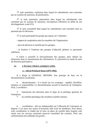 - style autoritaire, exploiteur dans lequel les subordonnés sont contraints
par un système de sanctions, de pénalisation,
- le style autoritaire, paternaliste dans lequel les subordonnés sont
contraints par un système de sanctions, récompenses (Michelin au début de son
développement, avant CE),
- le style consultatif dans lequel les subordonnés sont consultés mais ne
prennent pas les décisions,
- le style participatif de groupe qui repose sur 3 éléments :
- rapport de coopération entre les membres de l’organisation,
- prise de décision et contrôle par les groupes,
- la fixation à l’intérieur des groupes d’objectifs globaux et personnels
ambitieux.
• Likert a conseillé le chevauchement des groupes, pour réduire les
distorsions dans le cheminement des informations. Il a préconisé un mode de style
de direction participative.
III.

L’ÉCOLE NÉOCLASSIQUE (1955)
A - Alfred Prichard Sloan (1875-1966)

Il a dirigé la GENERAL MOTORS. Son principe de base est la
décentralisation coordonnée.
•
décentralisation : il a insisté sur ses avantages : rapidité, flexibilité,
initiative et responsabilité. La décentralisation accroît la réactivité de l'entreprise.
D'où, 2 corollaires :

l'autonomie des décisions dans la ligne de la politique générale de
l'entreprise,

un contrôle périodique des résultats (contrôle interne).

•
coordination : elle est indispensable car l’efficacité de l’entreprise en
dépend. C’est aussi une source d’économie (elle évite les doublons). Pour Sloan,
cette coordination se traduit par la mise en place de comités dans lesquels sont
réunis tous les services concernés (pouvoir consultatif des comités). D'où, une
uniformisation des méthodes de gestion :
13

 