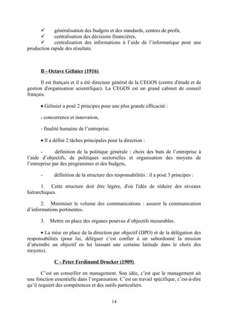 
généralisation des budgets et des standards, centres de profit,

centralisation des décisions financières,

centralisation des informations à l’aide de l’informatique pour une
production rapide des résultats.

B - Octave Gélinier (1916)
Il est français et il a été directeur général de la CEGOS (centre d'étude et de
gestion d'organisation scientifique). La CEGOS est un grand cabinet de conseil
français.
• Gélinier a posé 2 principes pour une plus grande efficacité :
- concurrence et innovation,
- finalité humaine de l’entreprise.
• Il a défini 2 tâches principales pour la direction :
-

définition de la politique générale : choix des buts de l’entreprise à
l’aide d’objectifs, de politiques sectorielles et organisation des moyens de
l’entreprise par des programmes et des budgets,
-

définition de la structure des responsabilités : il a posé 3 principes :

1. Cette structure doit être légère, d'où l'idée de réduire des niveaux
hiérarchiques.
2. Minimiser le volume des communications : assurer la communication
d’informations pertinentes.
3.

Mettre en place des organes pourvus d’objectifs mesurables.

• La mise en place de la direction par objectif (DPO) et de la délégation des
responsabilités (pour lui, déléguer c’est confier à un subordonné la mission
d’atteindre un objectif en lui laissant une certaine latitude dans le choix des
moyens).
C - Peter Ferdinand Drucker (1909)
C’est un conseiller en management. Son idée, c’est que le management ait
une fonction essentielle dans l’organisation. C’est un travail spécifique, c’est-à-dire
qu’il requiert des compétences et des outils particuliers.
14

 