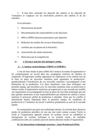 3. Il faut faire coïncider les objectifs des salariés et les objectifs de
l’entreprise et s’appuyer sur les motivations positives des salariés et de les
satisfaire.
• Les principes :
1.
2.

Décentralisation des responsabilités et des décisions.

3.

DPO et DPPO (direction participative par objectifs).

4.

Réduction du nombre des niveaux hiérarchiques.

5.

contrôles par exceptions de la hiérarchie.

6.

Autocontrôle des unités autonomes.

7.
IV.

Maximisation du profit.

Motivation par la compétitivité.
L’ÉCOLE SOCIO-TECHNIQUE (1950) .

A - L’analyse sociotechnique (TRIST et EMERY)
L’une de leurs études la plus célèbre fut l’analyse de modes d’organisation et
les comportements au travail dans des compagnies minières de charbon en
Angleterre. D’importants conflits opposaient les employeurs et les salariés lors de
la mise en place de nouvelles machines pour augmenter la productivité :
paradoxalement l’introduction de ces nouvelles machines s’accompagnait d’une
diminution de la production. Ces deux chercheurs vont alors distinguer une
première équipe, qui travaillera avec les nouvelles machines mais en préservant es
mêmes modes d’organisations tayloriens qu’auparavant et une seconde qui modifie
son organisation en accompagnant la mise en place de nouvelles techniques par une
plus grandes autonomie et une responsabilisation qui amènent les salariés à mieux
maitriser le processus global de production à atteindre. Alors que les conflits et
absentéisme étaient importants dans la première équipe, les conditions de
productivité et l’ambiance de travail s’améliora grandement au sein de la seconde
équipe.
Ils remarquèrent que pour une technologie donnée, ils existent donc plusieurs
modes de production possibles (et non pas une seule comme avancer Taylor et
Ford) et l’organisation apparaît comme un système ouvert ou cohabitent et
interagissent un système technique et un système social ; de multiples
combinaisons entre ces systèmes peuvent amener plusieurs modes d’organisation.
B - les interactions technologie-structure : Joan Woodward (1916).
16

 