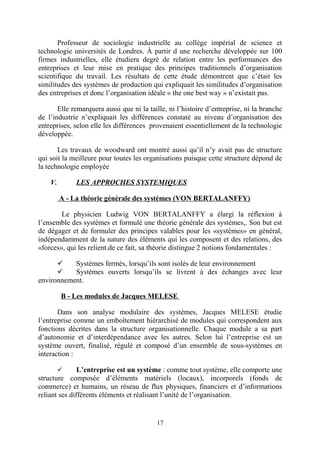 Professeur de sociologie industrielle au collège impérial de science et
technologie universités de Londres. À partir d une recherche développée sur 100
firmes industrielles, elle étudiera degré de relation entre les performances des
entreprises et leur mise en pratique des principes traditionnels d’organisation
scientifique du travail. Les résultats de cette étude démontrent que c’était les
similitudes des systèmes de production qui expliquait les similitudes d’organisation
des entreprises et donc l’organisation idéale « the one best way » n’existait pas.
Elle remarquera aussi que ni la taille, ni l’histoire d’entreprise, ni la branche
de l’industrie n’expliquait les différences constaté au niveau d’organisation des
entreprises, selon elle les différences provenaient essentiellement de la technologie
développée.
Les travaux de woodward ont montré aussi qu’il n’y avait pas de structure
qui soit la meilleure pour toutes les organisations puisque cette structure dépond de
la technologie employée
V.

LES APPROCHES SYSTEMIQUES
A - La théorie générale des systèmes (VON BERTALANFFY)

Le physicien Ludwig VON BERTALANFFY a élargi la réflexion à
l’ensemble des systèmes et formulé une théorie générale des systèmes,. Son but est
de dégager et de formuler des principes valables pour les «systèmes» en général,
indépendamment de la nature des éléments qui les composent et des relations, des
«forces», qui les relient.de ce fait, sa théorie distingue 2 notions fondamentales :

Systèmes fermés, lorsqu’ils sont isolés de leur environnement

Systèmes ouverts lorsqu’ils se livrent à des échanges avec leur
environnement.
B - Les modules de Jacques MELESE
Dans son analyse modulaire des systèmes, Jacques MELESE étudie
l’entreprise comme un emboîtement hiérarchisé de modules qui correspondent aux
fonctions décrites dans la structure organisationnelle. Chaque module a sa part
d’autonomie et d’interdépendance avec les autres. Selon lui l’entreprise est un
système ouvert, finalisé, régulé et composé d’un ensemble de sous-systèmes en
interaction :
L’entreprise est un système : comme tout système, elle comporte une
structure composée d’éléments matériels (locaux), incorporels (fonds de
commerce) et humains, un réseau de flux physiques, financiers et d’informations
reliant ses différents éléments et réalisant l’unité de l’organisation.


17

 