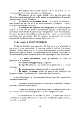 L’entreprise est un système ouvert : elle est en relation avec son
environnement économique, technique, institutionnel, etc.

L’entreprise est un système finalisé : elle a des buts précis, des
objectifs propres (maximisation du profit, taux de croissance) distincts de ceux des
ses membres (personnel, dirigeants).

L’entreprise est un système régulé : elle s’adapte en permanence
pour atteindre des objectifs précis, par autorégulation ou en raison de l’existence
d’organes de commende (direction).

L’entreprise est composée de sous-systèmes en interaction parmi
lesquels on peut citer le système d’information (moyens et procédures qui
représentent l’état et le fonctionnement de l’entreprise face à son environnement),
le système de décision (ensemble de tos les éléments, comme le personnel et les
procédures, qui interviennent dans le processus de décision), les systèmes
opérationnels (production, finances, gestion du personnel…).


C - La synthèse de HENRY MINTZBERG
L'école de Mintzberg date des années 80. Cet auteur reste d’actualité au
niveau de la presse économique. Il a écrit de nombreux articles. Son ouvrage
principal s’intitule «Structures des organisations et dynamique des entreprises».il
présente une approche globale de l’organisation qui est analysée en fonction des
relations entre cinq de ses composantes et de leur poids respectif dans la structure
Le centre opérationnel : unités qui exécutent les taches de
production et de distribution

Le sommet stratégique : équipe dirigeante.

La ligne hiérarchique : qui relie le centre opérationnel et le sommet
stratégique

La technostructure : unités qui planifie et organise le travail.

Le support technique : unités qui assurent des prestations non
directement liées à l’activité (exemple : restauration dans l’entreprise).


• Selon Mintzberg Il y a 5 mécanismes de base par lesquels les organisations
coordonnent leur travail :
1. L’ajustement mutuel dans lequel la coordination du travail est effectuée
par simple communication informelle.
2. La supervision directe : c’est un mécanisme de coordination dans lequel
une personne est investie de la responsabilité du travail de plusieurs autres.
3. La standardisation des procédés de travail. Ce mécanisme assure la
coordination en spécifiant le contenu du travail à accomplir (descriptifs de tâches,
des modes opératoire).

18

 