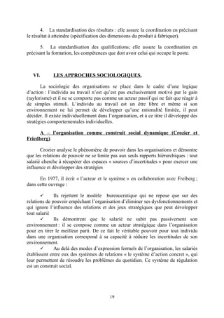 4. La standardisation des résultats : elle assure la coordination en précisant
le résultat à atteindre (spécification des dimensions du produit à fabriquer).
5. La standardisation des qualifications; elle assure la coordination en
précisant la formation, les compétences que doit avoir celui qui occupe le poste.

VI.

LES APPROCHES SOCIOLOGIQUES.

La sociologie des organisations se place dans le cadre d’une logique
d’action : l’individu au travail n’est qu’est pas exclusivement motivé par le gain
(taylorisme) et il ne se comporte pas comme un acteur passif qui ne fait que réagir à
de simples stimuli. L’individu au travail est un être libre et même si son
environnement ne lui permet de développer qu’une rationalité limitée, il peut
décider. Il existe individuellement dans l’organisation, et à ce titre il développé des
stratégies comportementales individuelles.
A – l’organisation comme construit social dynamique (Crozier et
Friedberg)
Crozier analyse le phénomène de pouvoir dans les organisations et démontre
que les relations de pouvoir ne se limite pas aux seuls rapports hiérarchiques : tout
salarié cherche à récupérer des espaces « sources d’incertitudes » pour exercer une
influence et développer des stratégies
En 1977, il écrit « l’acteur et le système » en collaboration avec Freiberg ;
dans cette ouvrage :
Ils rejettent le modèle bureaucratique qui ne repose que sur des
relations de pouvoir empêchant l’organisation d’éliminer ses dysfonctionnements et
qui ignore l’influence des relations et des jeux stratégiques que peut développer
tout salarié

Ils démontrent que le salarié ne subit pas passivement son
environnement : il se compose comme un acteur stratégique dans l’organisation
pour en tirer le meilleur parti. De ce fait le véritable pouvoir pour tout individu
dans une organisation correspond à sa capacité à réduire les incertitudes de son
environnement.

Au delà des modes d’expression formels de l’organisation, les salariés
établissent entre eux des systèmes de relations « le système d’action concret », qui
leur permettent de résoudre les problèmes du quotidien. Ce système de régulation
est un construit social.


19

 