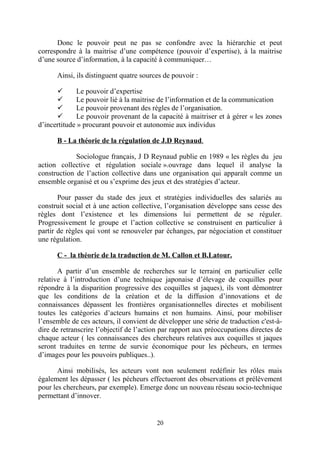 Donc le pouvoir peut ne pas se confondre avec la hiérarchie et peut
correspondre à la maitrise d’une compétence (pouvoir d’expertise), à la maitrise
d’une source d’information, à la capacité à communiquer…
Ainsi, ils distinguent quatre sources de pouvoir :

Le pouvoir d’expertise

Le pouvoir lié à la maitrise de l’information et de la communication

Le pouvoir provenant des règles de l’organisation.

Le pouvoir provenant de la capacité à maitriser et à gérer « les zones
d’incertitude » procurant pouvoir et autonomie aux individus
B - La théorie de la régulation de J.D Reynaud.
Sociologue français, J D Reynaud publie en 1989 « les règles du jeu
action collective et régulation sociale ».ouvrage dans lequel il analyse la
construction de l’action collective dans une organisation qui apparaît comme un
ensemble organisé et ou s’exprime des jeux et des stratégies d’acteur.
Pour passer du stade des jeux et stratégies individuelles des salariés au
construit social et à une action collective, l’organisation développe sans cesse des
règles dont l’existence et les dimensions lui permettent de se réguler.
Progressivement le groupe et l’action collective se construisent en particulier à
partir de règles qui vont se renouveler par échanges, par négociation et constituer
une régulation.
C - la théorie de la traduction de M. Callon et B.Latour.
A partir d’un ensemble de recherches sur le terrain( en particulier celle
relative à l’introduction d’une technique japonaise d’élevage de coquilles pour
répondre à la disparition progressive des coquilles st jaques), ils vont démontrer
que les conditions de la création et de la diffusion d’innovations et de
connaissances dépassent les frontières organisationnelles directes et mobilisent
toutes les catégories d’acteurs humains et non humains. Ainsi, pour mobiliser
l’ensemble de ces acteurs, il convient de développer une série de traduction c'est-àdire de retranscrire l’objectif de l’action par rapport aux préoccupations directes de
chaque acteur ( les connaissances des chercheurs relatives aux coquilles st jaques
seront traduites en terme de survie économique pour les pécheurs, en termes
d’images pour les pouvoirs publiques..).
Ainsi mobilisés, les acteurs vont non seulement redéfinir les rôles mais
également les dépasser ( les pécheurs effectueront des observations et prélèvement
pour les chercheurs, par exemple). Emerge donc un nouveau réseau socio-technique
permettant d’innover.

20

 