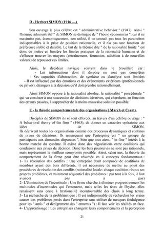 D - Herbert SIMON (1916 ....)
Son ouvrage le plus célèbre est " administrative behavior " (1947). Ainsi "
l'homme administratif " de SIMON se distingue de " l'homo economicus ", car il ne
maximise pas, économiquement, son utilité, il ne connaît pas tous les paramètres
indispensables à la prise de position rationnelle, et il n'a pas une fonction de
préférence stable et durable. Le but de la théorie dite " de la rationalité limité " est
donc de mettre en lumière les limites pratiques de la rationalité humaine et de
s'efforcer trouver les moyens (entraînement, formation, adhésion à de nouvelles
valeurs) de repousser ces limites.
Ainsi, le décideur navigue souvent dans le brouillard car :
- Les informations dont il dispose ne sont pas complètes
- Ses capacités d'abstraction, de synthèse ou d'analyse sont limitées
- Il est influencé par des émotions et des événements extérieurs (professionnels
ou privés), étrangers à la décision qu'il doit prendre rationnellement.
Ainsi SIMON oppose à la rationalité absolue, la rationalité " procédurale "
qui va consister à une succession de décisions itératives, qui cherchent, en fonction
des erreurs passées, à s'approcher de la moins mauvaise solution possible.
E - la théorie comportementale des organisations ( March et Cyert).
Disciples de SIMON ils se sont efforcés, au travers d'un célèbre ouvrage : "
A behavioral theory of the firm " (1963), de donner un caractère opératoire aux
idées
de
SIMON.
Ils décrivent toutes les organisations comme des processus dynamiques et continus
de prises de décisions. Ils remarquent que l'entreprise est " un groupe de
participants aux demandes disparates ", bien que tous aient, " in fine " intérêt à la
bonne marche du système. Il existe donc des négociations entre coalitions qui
conduisent aux prises de décision. Donc les buts poursuivis ne sont pas rationnels,
mais représentent le meilleur compromis possible. Ainsi, selon eux, la théorie du
comportement de la firme peut être résumée en 4 concepts fondamentaux :
1- La résolution des conflits : Une entreprise étant composée de coalitions de
membres ayant des buts différents, il est nécessaire de mettre au point des
procédures de résolution des conflits (rationalité locale: chaque coalition résous ses
propres problèmes, et traitement séquentiel des problèmes : pas tout à la fois, il faut
avancer
pas
à
pas)
2- L'élimination de l'incertitude : Une firme cherche à éliminer progressivement les
multitudes d'incertitudes qui l'entourent, mais telles les têtes de l'hydre, elles
renaissent sans cesse à Irrationalité incontournable des choix à long terme.
3- La recherche de la problématique : Il est indispensable de rechercher les vraies
causes des problèmes posés dans l'entreprise sans utiliser de masques (indulgence
pour les " amis " et dénigrement des " ennemis ") : Il faut voir les réalités en face.
4- L'apprentissage : Les entreprises changent leurs comportements et la perception
21

 