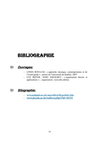 BIBLIOGRAPHIE


Ouvrages:
-



LINDA ROULEAU. « approche classique, contemporaines et de
l’avant-garde » , presse de l’université du Québec, 2007.
LUC BOYER , NOEL EQUILBEY ; « organisation theorie et
applications » ; organisation ; nouvelle edition.

Sitographie:
-

www.pedagigie.ac-aix-marseille.fr/discp/index-htm

www.fucam.ac.be/redirect.php3?id=36331

24

 
